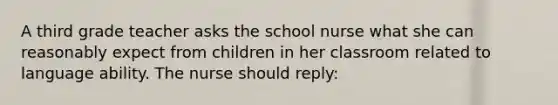 A third grade teacher asks the school nurse what she can reasonably expect from children in her classroom related to language ability. The nurse should reply: