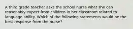 A third grade teacher asks the school nurse what she can reasonably expect from children in her classroom related to language ability. Which of the following statements would be the best response from the nurse?