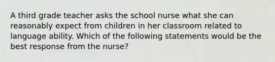 A third grade teacher asks the school nurse what she can reasonably expect from children in her classroom related to language ability. Which of the following statements would be the best response from the nurse?