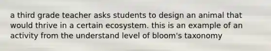 a third grade teacher asks students to design an animal that would thrive in a certain ecosystem. this is an example of an activity from the understand level of bloom's taxonomy