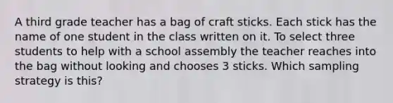 A third grade teacher has a bag of craft sticks. Each stick has the name of one student in the class written on it. To select three students to help with a school assembly the teacher reaches into the bag without looking and chooses 3 sticks. Which sampling strategy is this?