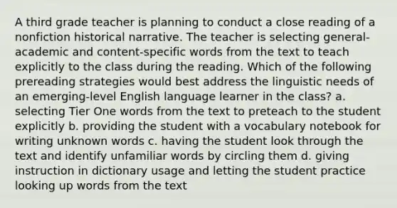 A third grade teacher is planning to conduct a close reading of a nonfiction historical narrative. The teacher is selecting general-academic and content-specific words from the text to teach explicitly to the class during the reading. Which of the following prereading strategies would best address the linguistic needs of an emerging-level English language learner in the class? a. selecting Tier One words from the text to preteach to the student explicitly b. providing the student with a vocabulary notebook for writing unknown words c. having the student look through the text and identify unfamiliar words by circling them d. giving instruction in dictionary usage and letting the student practice looking up words from the text