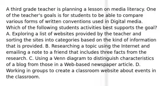 A third grade teacher is planning a lesson on media literacy. One of the teacher's goals is for students to be able to compare various forms of written conventions used in Digital media. Which of the following students activities best supports the goal? A. Exploring a list of websites provided by the teacher and sorting the sites into categories based on the kind of information that is provided. B. Researching a topic using the Internet and emailing a note to a friend that includes three facts from the research. C. Using a Venn diagram to distinguish characteristics of a blog from those in a Web-based newspaper article. D. Working in groups to create a classroom website about events in the classroom.