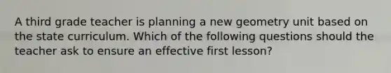 A third grade teacher is planning a new geometry unit based on the state curriculum. Which of the following questions should the teacher ask to ensure an effective first lesson?