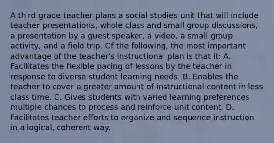 A third grade teacher plans a social studies unit that will include teacher presentations, whole class and small group discussions, a presentation by a guest speaker, a video, a small group activity, and a field trip. Of the following, the most important advantage of the teacher's instructional plan is that it: A. Facilitates the flexible pacing of lessons by the teacher in response to diverse student learning needs. B. Enables the teacher to cover a greater amount of instructional content in less class time. C. Gives students with varied learning preferences multiple chances to process and reinforce unit content. D. Facilitates teacher efforts to organize and sequence instruction in a logical, coherent way.