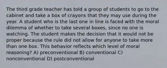 The third grade teacher has told a group of students to go to the cabinet and take a box of crayons that they may use during the year. A student who is the last one in line is faced with the moral dilemma of whether to take several boxes, since no one is watching. The student makes the decision that it would not be proper because the rule did not allow for anyone to take more than one box. This behavior reflects which level of moral reasoning? A) preconventional B) conventional C) nonconventional D) postconventional