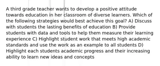 A third grade teacher wants to develop a positive attitude towards education in her classroom of diverse learners. Which of the following strategies would best achieve this goal? A) Discuss with students the lasting benefits of education B) Provide students with data and tools to help them measure their learning experience C) Highlight student work that meets high academic standards and use the work as an example to all students D) Highlight each students academic progress and their increasing ability to learn new ideas and concepts