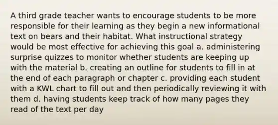 A third grade teacher wants to encourage students to be more responsible for their learning as they begin a new informational text on bears and their habitat. What instructional strategy would be most effective for achieving this goal a. administering surprise quizzes to monitor whether students are keeping up with the material b. creating an outline for students to fill in at the end of each paragraph or chapter c. providing each student with a KWL chart to fill out and then periodically reviewing it with them d. having students keep track of how many pages they read of the text per day