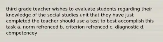 third grade teacher wishes to evaluate students regarding their knowledge of the social studies unit that they have just completed the teacher should use a test to best accomplish this task a. norm refrenced b. criterion refrenced c. diagnostic d. competencey