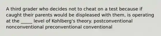 A third grader who decides not to cheat on a test because if caught their parents would be displeased with them, is operating at the _____ level of Kohlberg's theory. postconventional nonconventional preconventional conventional