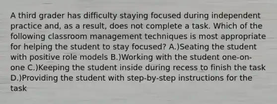 A third grader has difficulty staying focused during independent practice and, as a result, does not complete a task. Which of the following classroom management techniques is most appropriate for helping the student to stay focused? A.)Seating the student with positive role models B.)Working with the student one-on-one C.)Keeping the student inside during recess to finish the task D.)Providing the student with step-by-step instructions for the task