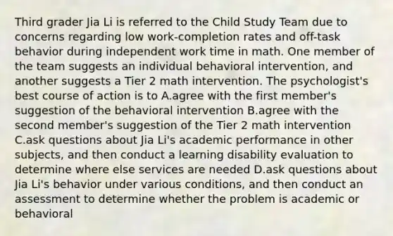 Third grader Jia Li is referred to the Child Study Team due to concerns regarding low work-completion rates and off-task behavior during independent work time in math. One member of the team suggests an individual behavioral intervention, and another suggests a Tier 2 math intervention. The psychologist's best course of action is to A.agree with the first member's suggestion of the behavioral intervention B.agree with the second member's suggestion of the Tier 2 math intervention C.ask questions about Jia Li's academic performance in other subjects, and then conduct a learning disability evaluation to determine where else services are needed D.ask questions about Jia Li's behavior under various conditions, and then conduct an assessment to determine whether the problem is academic or behavioral