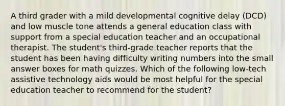 A third grader with a mild developmental cognitive delay (DCD) and low muscle tone attends a general education class with support from a special education teacher and an occupational therapist. The student's third-grade teacher reports that the student has been having difficulty writing numbers into the small answer boxes for math quizzes. Which of the following low-tech assistive technology aids would be most helpful for the special education teacher to recommend for the student?