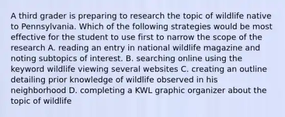 A third grader is preparing to research the topic of wildlife native to Pennsylvania. Which of the following strategies would be most effective for the student to use first to narrow the scope of the research A. reading an entry in national wildlife magazine and noting subtopics of interest. B. searching online using the keyword wildlife viewing several websites C. creating an outline detailing prior knowledge of wildlife observed in his neighborhood D. completing a KWL graphic organizer about the topic of wildlife