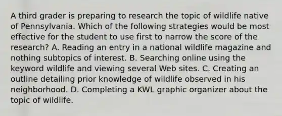 A third grader is preparing to research the topic of wildlife native of Pennsylvania. Which of the following strategies would be most effective for the student to use first to narrow the score of the research? A. Reading an entry in a national wildlife magazine and nothing subtopics of interest. B. Searching online using the keyword wildlife and viewing several Web sites. C. Creating an outline detailing prior knowledge of wildlife observed in his neighborhood. D. Completing a KWL graphic organizer about the topic of wildlife.