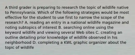 A third grader is preparing to research the topic of wildlife native to Pennsylvania. Which of the following strategies would be most effective for the student to use first to narrow the scope of the research? A. reading an entry in a national wildlife magazine and noting subtopics of interest B. searching online using the keyword wildlife and viewing several Web sites C. creating an outline detailing prior knowledge of wildlife observed in his neighborhood D. completing a KWL graphic organizer about the topic of wildlife