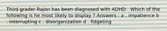 Third grader Rajon has been diagnosed with ADHD . Which of the following is he most likely to display ? Answers : a , impatience b . interrupting c . disorganization d . fidgeting