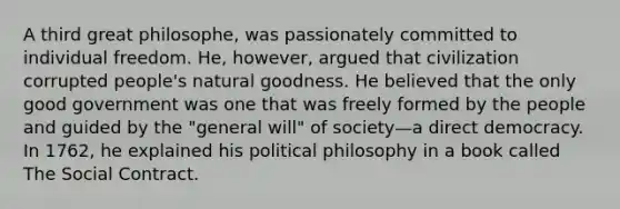 A third great philosophe, was passionately committed to individual freedom. He, however, argued that civilization corrupted people's natural goodness. He believed that the only good government was one that was freely formed by the people and guided by the "general will" of society—a direct democracy. In 1762, he explained his political philosophy in a book called The Social Contract.