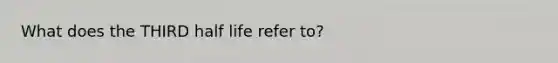 What does the THIRD half life refer to?