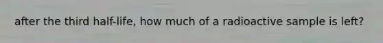 after the third half-life, how much of a radioactive sample is left?