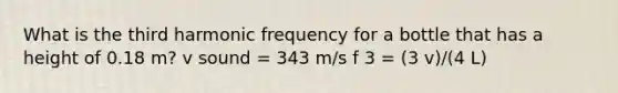 What is the third harmonic frequency for a bottle that has a height of 0.18 m? v sound = 343 m/s f 3 = (3 v)/(4 L)