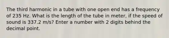 The third harmonic in a tube with one open end has a frequency of 235 Hz. What is the length of the tube in meter, if the speed of sound is 337.2 m/s? Enter a number with 2 digits behind the decimal point.