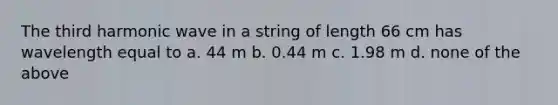 The third harmonic wave in a string of length 66 cm has wavelength equal to a. 44 m b. 0.44 m c. 1.98 m d. none of the above