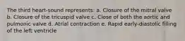 The third heart-sound represents: a. Closure of the mitral valve b. Closure of the tricuspid valve c. Close of both the aortic and pulmonic valve d. Atrial contraction e. Rapid early-diastolic filling of the left ventricle