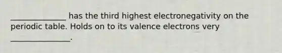 ______________ has the third highest electronegativity on the periodic table. Holds on to its valence electrons very _______________.