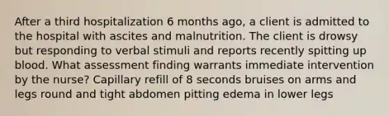 After a third hospitalization 6 months ago, a client is admitted to the hospital with ascites and malnutrition. The client is drowsy but responding to verbal stimuli and reports recently spitting up blood. What assessment finding warrants immediate intervention by the nurse? Capillary refill of 8 seconds bruises on arms and legs round and tight abdomen pitting edema in lower legs