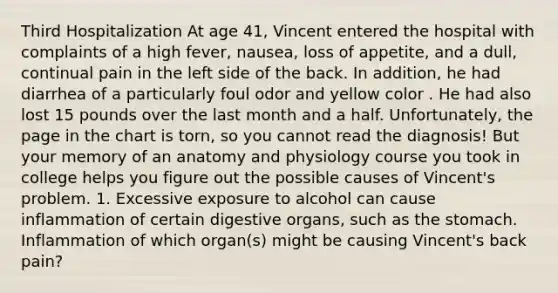 Third Hospitalization At age 41, Vincent entered the hospital with complaints of a high fever, nausea, loss of appetite, and a dull, continual pain in the left side of the back. In addition, he had diarrhea of a particularly foul odor and yellow color . He had also lost 15 pounds over the last month and a half. Unfortunately, the page in the chart is torn, so you cannot read the diagnosis! But your memory of an anatomy and physiology course you took in college helps you figure out the possible causes of Vincent's problem. 1. Excessive exposure to alcohol can cause inflammation of certain digestive organs, such as the stomach. Inflammation of which organ(s) might be causing Vincent's back pain?