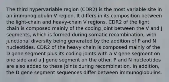 The third hypervariable region (CDR2) is the most variable site in an immunoglobulin V region. It differs in its composition between the light-chain and heavy-chain V regions. CDR2 of the light chain is composed mainly of the coding joint between the V and J segments, which is formed during somatic recombination, with junctional diversity being generated by the addition of P and N nucleotides. CDR2 of the heavy chain is composed mainly of the D gene segment plus its coding joints with a V gene segment on one side and a J gene segment on the other. P and N nucleotides are also added to these joints during recombination. In addition, the D gene segment sequences differ between immunoglobulins.