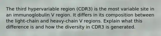 The third hypervariable region (CDR3) is the most variable site in an immunoglobulin V region. It differs in its composition between the light-chain and heavy-chain V regions. Explain what this difference is and how the diversity in CDR3 is generated.