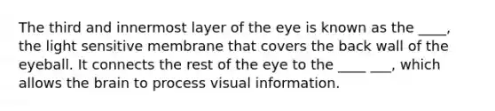 The third and innermost layer of the eye is known as the ____, the light sensitive membrane that covers the back wall of the eyeball. It connects the rest of the eye to the ____ ___, which allows the brain to process visual information.