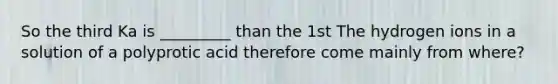 So the third Ka is _________ than the 1st The hydrogen ions in a solution of a polyprotic acid therefore come mainly from where?