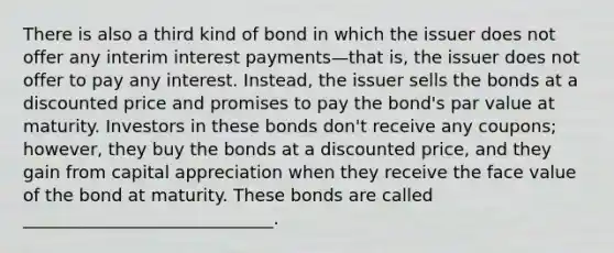 There is also a third kind of bond in which the issuer does not offer any interim interest payments—that is, the issuer does not offer to pay any interest. Instead, the issuer sells the bonds at a discounted price and promises to pay the bond's par value at maturity. Investors in these bonds don't receive any coupons; however, they buy the bonds at a discounted price, and they gain from capital appreciation when they receive the face value of the bond at maturity. These bonds are called _____________________________.