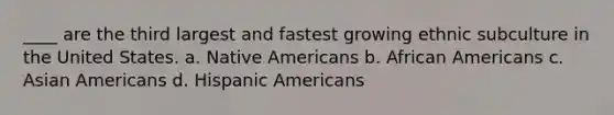 ____ are the third largest and fastest growing ethnic subculture in the United States. a. Native Americans b. African Americans c. Asian Americans d. Hispanic Americans