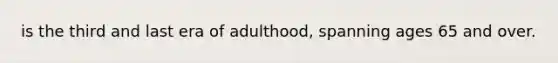 is the third and last era of adulthood, spanning ages 65 and over.