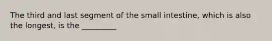 The third and last segment of the small intestine, which is also the longest, is the _________