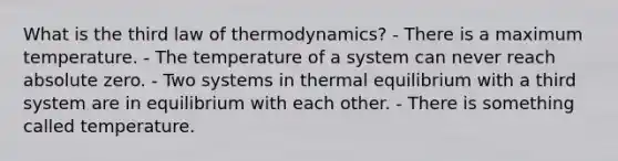 What is the third law of thermodynamics? - There is a maximum temperature. - The temperature of a system can never reach absolute zero. - Two systems in thermal equilibrium with a third system are in equilibrium with each other. - There is something called temperature.