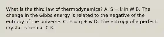 What is the third law of thermodynamics? A. S = k ln W B. The change in the Gibbs energy is related to the negative of the entropy of the universe. C. E = q + w D. The entropy of a perfect crystal is zero at 0 K.