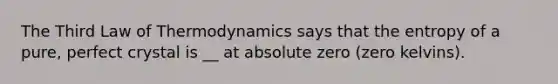 The Third Law of Thermodynamics says that the entropy of a pure, perfect crystal is __ at absolute zero (zero kelvins).