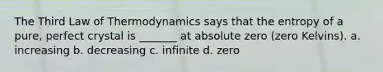 The Third Law of Thermodynamics says that the entropy of a pure, perfect crystal is _______ at absolute zero (zero Kelvins). a. increasing b. decreasing c. infinite d. zero