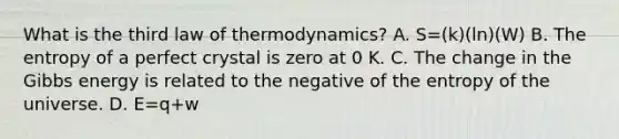 What is the third law of thermodynamics? A. S=(k)(ln)(W) B. The entropy of a perfect crystal is zero at 0 K. C. The change in the Gibbs energy is related to the negative of the entropy of the universe. D. E=q+w