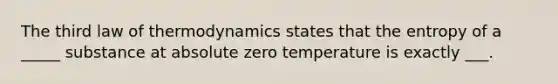 The third law of thermodynamics states that the entropy of a _____ substance at absolute zero temperature is exactly ___.