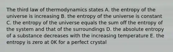 The <a href='https://www.questionai.com/knowledge/k5YZcwiBjz-third-law-of-thermodynamics' class='anchor-knowledge'>third law of thermodynamics</a> states A. the entropy of the universe is increasing B. the entropy of the universe is constant C. the entropy of the universe equals the sum off the entropy of the system and that of the surroundings D. the absolute entropy of a substance decreases with the increasing temperature E. the entropy is zero at 0K for a <a href='https://www.questionai.com/knowledge/kW4UNZlZQh-perfect-crystal' class='anchor-knowledge'>perfect crystal</a>