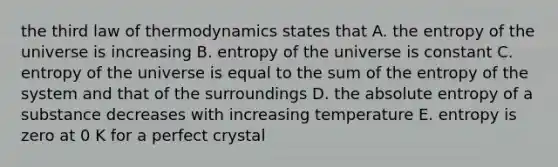 the third law of thermodynamics states that A. the entropy of the universe is increasing B. entropy of the universe is constant C. entropy of the universe is equal to the sum of the entropy of the system and that of the surroundings D. the absolute entropy of a substance decreases with increasing temperature E. entropy is zero at 0 K for a perfect crystal