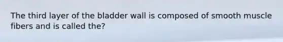 The third layer of the bladder wall is composed of smooth muscle fibers and is called the?