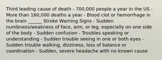 Third leading cause of death - 700,000 people a year in the US - <a href='https://www.questionai.com/knowledge/keWHlEPx42-more-than' class='anchor-knowledge'>more than</a> 160,000 deaths a year - Blood clot or hemorrhage in <a href='https://www.questionai.com/knowledge/kLMtJeqKp6-the-brain' class='anchor-knowledge'>the brain</a> ______ Stroke Warning Signs - Sudden numbness/weakness of face, arm, or leg, especially on one side of the body - Sudden confusion - Troubles speaking or understanding - Sudden trouble seeing in one or both eyes - Sudden trouble walking, dizziness, loss of balance or coordination - Sudden, severe headache with no known cause