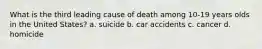 What is the third leading cause of death among 10-19 years olds in the United States? a. suicide b. car accidents c. cancer d. homicide